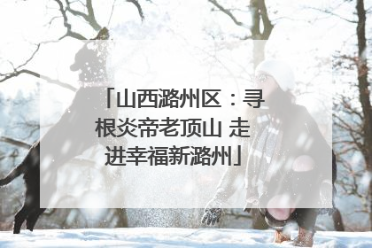 山西潞州区：寻根炎帝老顶山 走进幸福新潞州