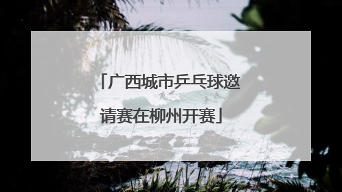 广西城市乒乓球邀请赛在柳州开赛