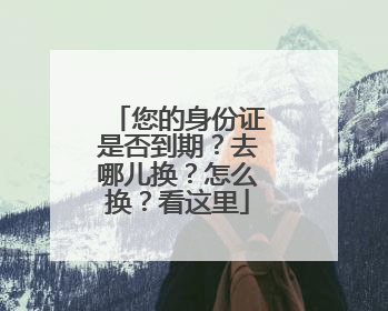 您的身份证是否到期？去哪儿换？怎么换？看这里