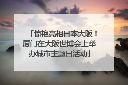 惊艳亮相日本大阪！厦门在大阪世博会上举办城市主题日活动