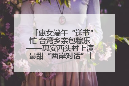 惠女端午“送节”忙 台湾乡亲包粽乐——惠安西头村上演最甜“两岸对话”