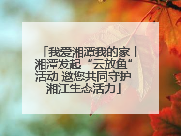 我爱湘潭我的家丨湘潭发起“云放鱼”活动 邀您共同守护湘江生态活力