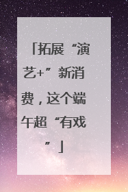 拓展“演艺+”新消费，这个端午超“有戏”