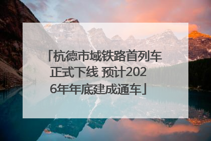 杭德市域铁路首列车正式下线 预计2026年年底建成通车