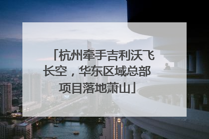 杭州牵手吉利沃飞长空，华东区域总部项目落地萧山