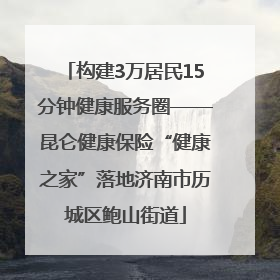 构建3万居民15分钟健康服务圈——昆仑健康保险“健康之家”落地济南市历城区鲍山街道