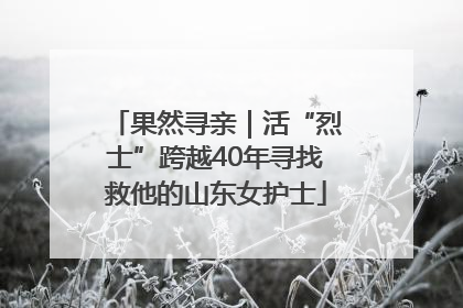 果然寻亲｜活“烈士”跨越40年寻找救他的山东女护士