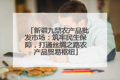 新疆九鼎农产品批发市场：筑牢民生保障，打通丝绸之路农产品贸易枢纽