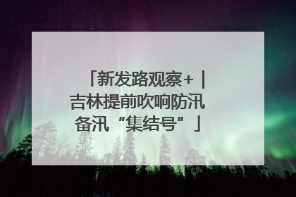 新发路观察+｜吉林提前吹响防汛备汛“集结号”