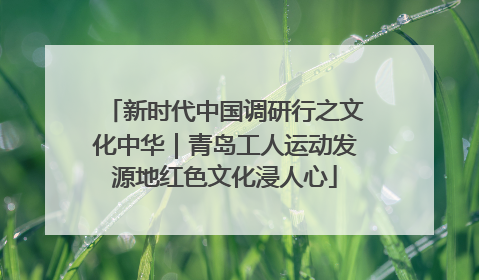 新时代中国调研行之文化中华｜青岛工人运动发源地红色文化浸人心