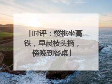 时评：樱桃坐高铁，早晨枝头摘，傍晚到餐桌