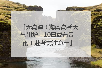 无高温！海南高考天气出炉，10日或有暴雨！赴考需注意→