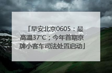早安北京0605：最高温37℃；今年首期京牌小客车司法处置启动