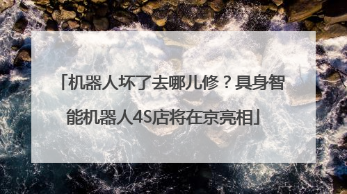 机器人坏了去哪儿修？具身智能机器人4S店将在京亮相