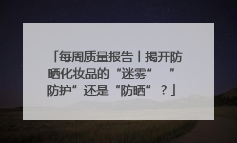 每周质量报告丨揭开防晒化妆品的“迷雾” “防护”还是“防晒”？