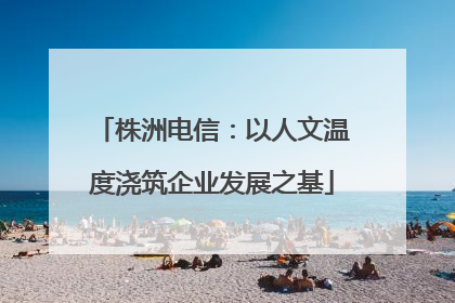 株洲电信：以人文温度浇筑企业发展之基