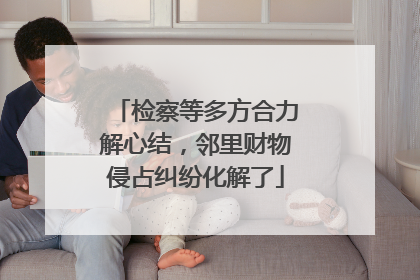 检察等多方合力解心结，邻里财物侵占纠纷化解了