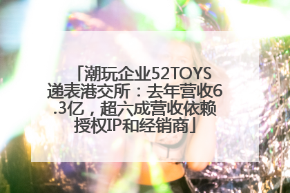 潮玩企业52TOYS递表港交所：去年营收6.3亿，超六成营收依赖授权IP和经销商
