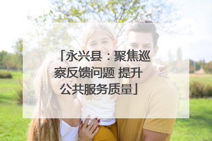 永兴县：聚焦巡察反馈问题 提升公共服务质量