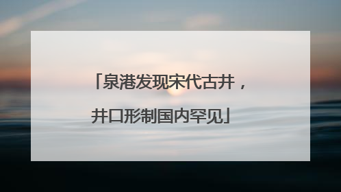 泉港发现宋代古井，井口形制国内罕见