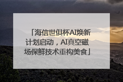 海信世俱杯AI焕新计划启动，AI真空磁场保鲜技术重构美食