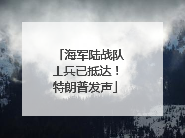 海军陆战队士兵已抵达！特朗普发声