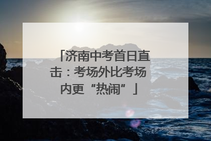 济南中考首日直击：考场外比考场内更“热闹”