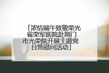 浓情端午致敬荣光 省荣军医院赴荆门市光荣院开展主题党日暨慰问活动