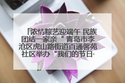 浓情粽艺迎端午 民族团结一家亲“ 青岛市李沧区虎山路街道百通馨苑社区举办“我们的节日·端午“主题活动