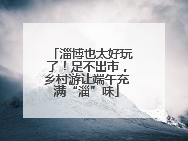 淄博也太好玩了！足不出市，乡村游让端午充满“淄”味
