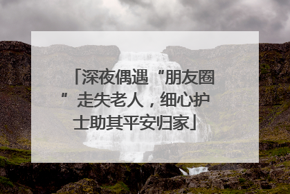 深夜偶遇“朋友圈”走失老人，细心护士助其平安归家