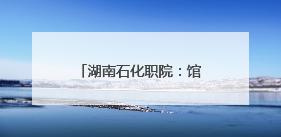 湖南石化职院：馆校共建 开启“思政+文旅”育人新篇