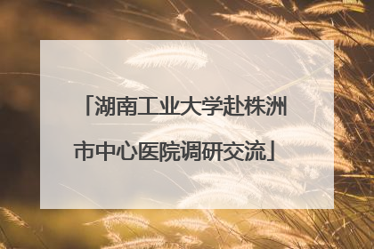 湖南工业大学赴株洲市中心医院调研交流