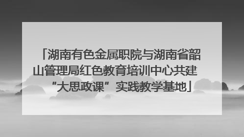 湖南有色金属职院与湖南省韶山管理局红色教育培训中心共建“大思政课”实践教学基地