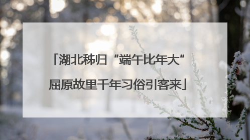 湖北秭归“端午比年大” 屈原故里千年习俗引客来