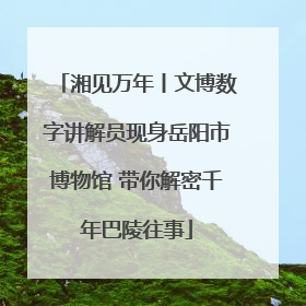 湘见万年丨文博数字讲解员现身岳阳市博物馆 带你解密千年巴陵往事
