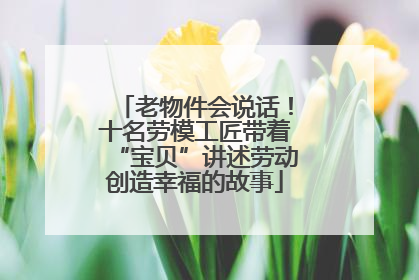 老物件会说话！十名劳模工匠带着“宝贝”讲述劳动创造幸福的故事