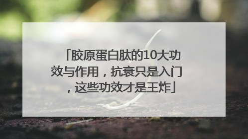 胶原蛋白肽的10大功效与作用，抗衰只是入门，这些功效才是王炸