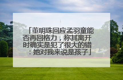 董明珠回应孟羽童能否再回格力，称其离开时确实是犯了很大的错：她对我来说是孩子