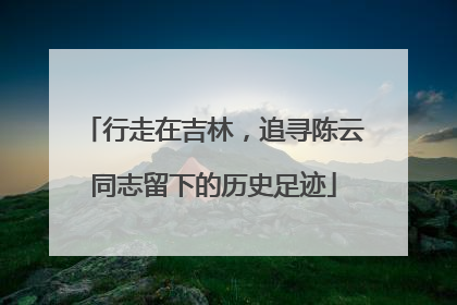 行走在吉林，追寻陈云同志留下的历史足迹