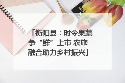 衡阳县：时令果蔬争“鲜”上市 农旅融合助力乡村振兴