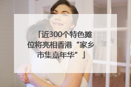 近300个特色摊位将亮相香港“家乡市集嘉年华”