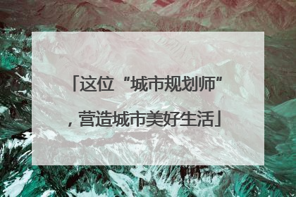这位“城市规划师”，营造城市美好生活