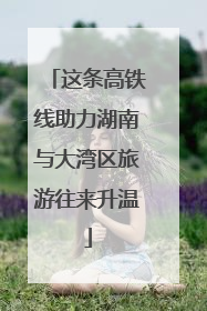 这条高铁线助力湖南与大湾区旅游往来升温