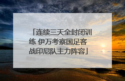 连续三天全封闭训练 伊万考察国足客战印尼队主力阵容