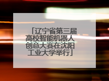 辽宁省第三届高校智能机器人创意大赛在沈阳工业大学举行