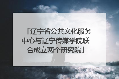 辽宁省公共文化服务中心与辽宁传媒学院联合成立两个研究院