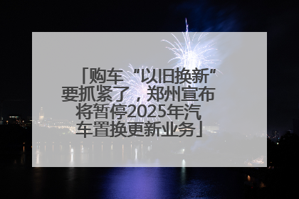 购车“以旧换新”要抓紧了，郑州宣布将暂停2025年汽车置换更新业务