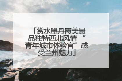 赏水墨丹霞美景 品独特西北风情 “青年城市体验官”感受兰州魅力