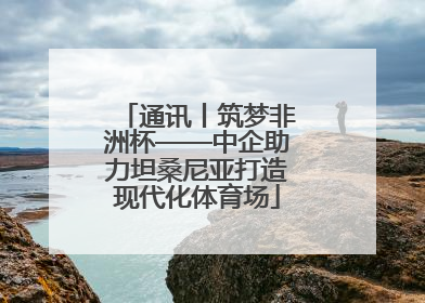 通讯丨筑梦非洲杯——中企助力坦桑尼亚打造现代化体育场